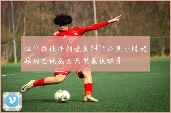 拉什福德冲刺速度3416公里小时超越姆巴佩成为西甲最快球员