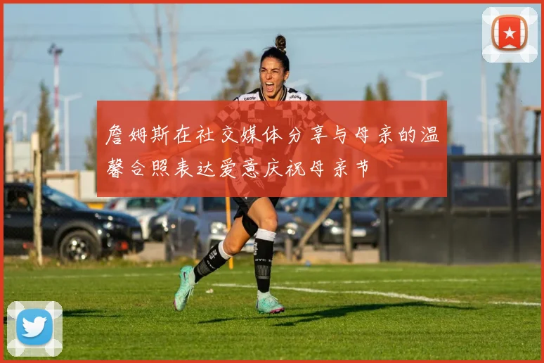 詹姆斯在社交媒体分享与母亲的温馨合照表达爱意庆祝母亲节
