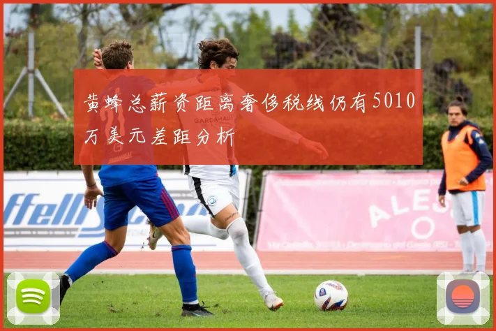 黄蜂总薪资距离奢侈税线仍有5010万美元差距分析