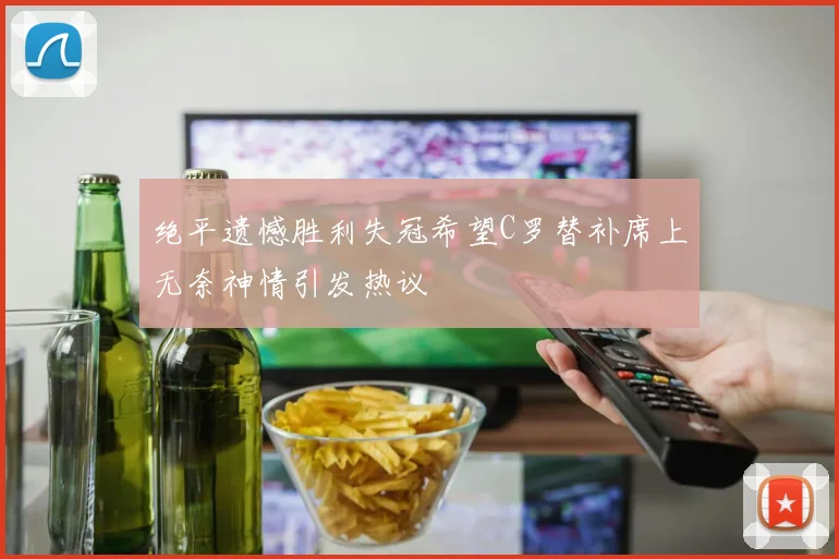 绝平遗憾胜利失冠希望C罗替补席上无奈神情引发热议