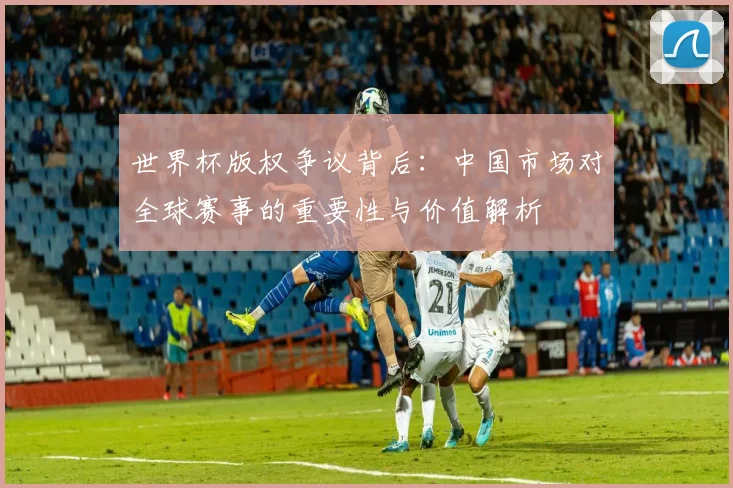 世界杯版权争议背后：中国市场对全球赛事的重要性与价值解析