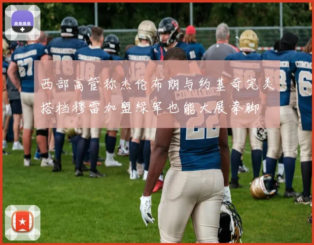 西部高管称杰伦布朗与约基奇完美搭档穆雷加盟绿军也能大展拳脚