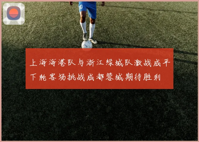 上海海港队与浙江绿城队激战成平下轮客场挑战成都蓉城期待胜利