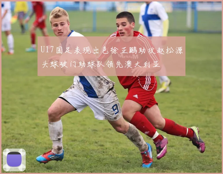 U17国足表现出色徐正鹏助攻赵松源头球破门助球队领先澳大利亚