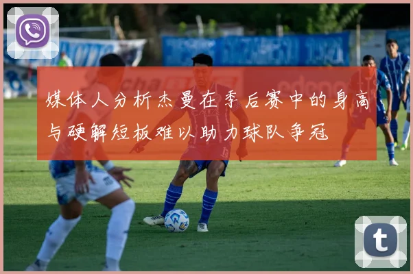 媒体人分析杰曼在季后赛中的身高与硬解短板难以助力球队争冠