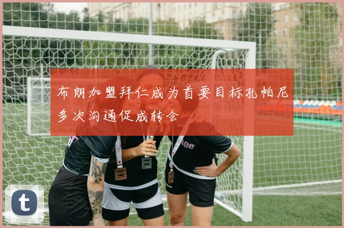 布朗加盟拜仁成为首要目标孔帕尼多次沟通促成转会