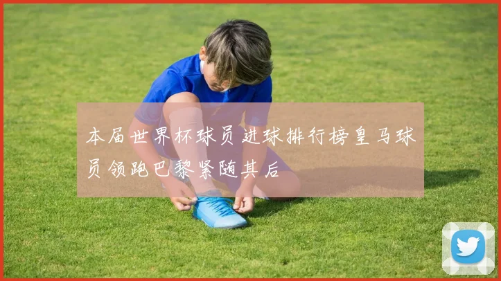 本届世界杯球员进球排行榜皇马球员领跑巴黎紧随其后
