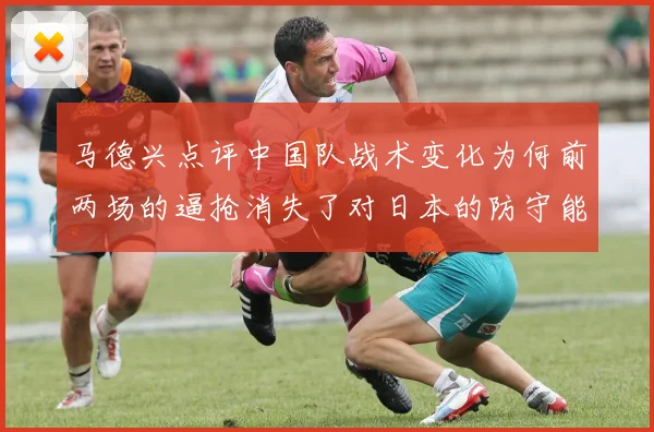 马德兴点评中国队战术变化为何前两场的逼抢消失了对日本的防守能否奏效