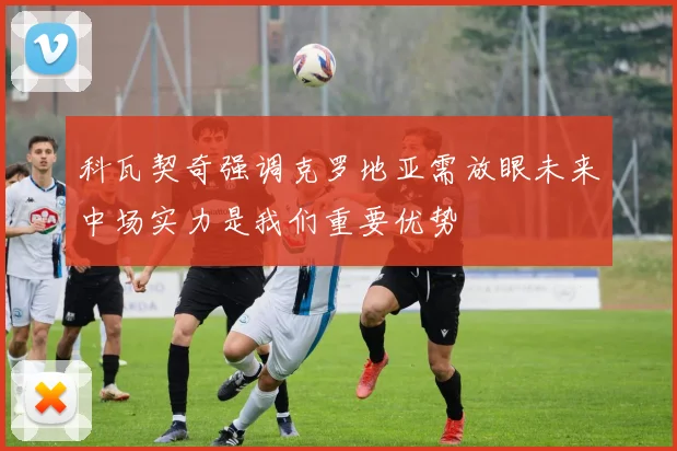 科瓦契奇强调克罗地亚需放眼未来中场实力是我们重要优势