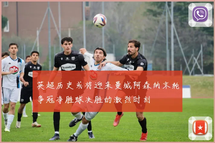 英超历史或将迎来曼城阿森纳末轮争冠净胜球决胜的激烈时刻